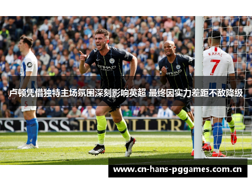 卢顿凭借独特主场氛围深刻影响英超 最终因实力差距不敌降级